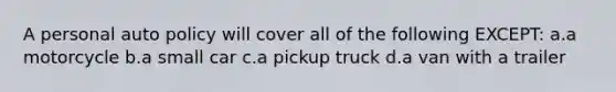 A personal auto policy will cover all of the following EXCEPT: a.a motorcycle b.a small car c.a pickup truck d.a van with a trailer