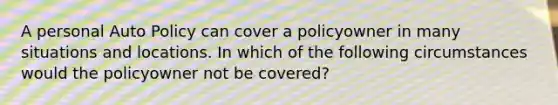 A personal Auto Policy can cover a policyowner in many situations and locations. In which of the following circumstances would the policyowner not be covered?