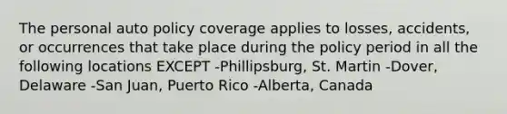 The personal auto policy coverage applies to losses, accidents, or occurrences that take place during the policy period in all the following locations EXCEPT -Phillipsburg, St. Martin -Dover, Delaware -San Juan, Puerto Rico -Alberta, Canada