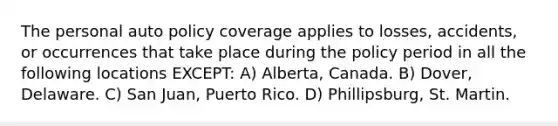 The personal auto policy coverage applies to losses, accidents, or occurrences that take place during the policy period in all the following locations EXCEPT: A) Alberta, Canada. B) Dover, Delaware. C) San Juan, Puerto Rico. D) Phillipsburg, St. Martin.