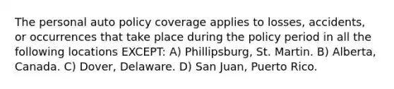 The personal auto policy coverage applies to losses, accidents, or occurrences that take place during the policy period in all the following locations EXCEPT: A) Phillipsburg, St. Martin. B) Alberta, Canada. C) Dover, Delaware. D) San Juan, Puerto Rico.