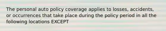 The personal auto policy coverage applies to losses, accidents, or occurrences that take place during the policy period in all the following locations EXCEPT