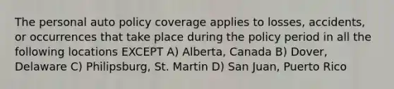 The personal auto policy coverage applies to losses, accidents, or occurrences that take place during the policy period in all the following locations EXCEPT A) Alberta, Canada B) Dover, Delaware C) Philipsburg, St. Martin D) San Juan, Puerto Rico