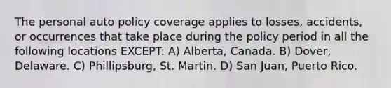 The personal auto policy coverage applies to losses, accidents, or occurrences that take place during the policy period in all the following locations EXCEPT: A) Alberta, Canada. B) Dover, Delaware. C) Phillipsburg, St. Martin. D) San Juan, Puerto Rico.