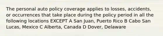 The personal auto policy coverage applies to losses, accidents, or occurrences that take place during the policy period in all the following locations EXCEPT A San Juan, Puerto Rico B Cabo San Lucas, Mexico C Alberta, Canada D Dover, Delaware