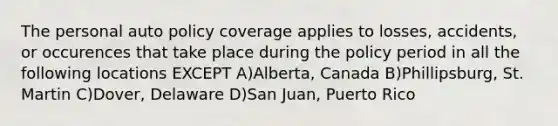 The personal auto policy coverage applies to losses, accidents, or occurences that take place during the policy period in all the following locations EXCEPT A)Alberta, Canada B)Phillipsburg, St. Martin C)Dover, Delaware D)San Juan, Puerto Rico