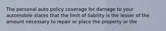 The personal auto policy coverage for damage to your automobile states that the limit of liability is the lesser of the amount necessary to repair or place the property or the