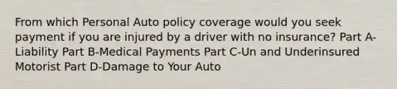 From which Personal Auto policy coverage would you seek payment if you are injured by a driver with no insurance? Part A-Liability Part B-Medical Payments Part C-Un and Underinsured Motorist Part D-Damage to Your Auto