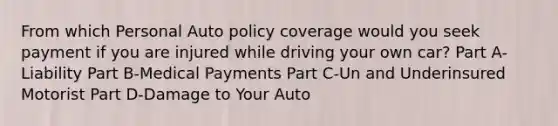 From which Personal Auto policy coverage would you seek payment if you are injured while driving your own car? Part A-Liability Part B-Medical Payments Part C-Un and Underinsured Motorist Part D-Damage to Your Auto