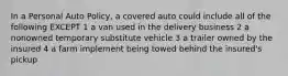 In a Personal Auto Policy, a covered auto could include all of the following EXCEPT 1 a van used in the delivery business 2 a nonowned temporary substitute vehicle 3 a trailer owned by the insured 4 a farm implement being towed behind the insured's pickup