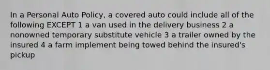 In a Personal Auto Policy, a covered auto could include all of the following EXCEPT 1 a van used in the delivery business 2 a nonowned temporary substitute vehicle 3 a trailer owned by the insured 4 a farm implement being towed behind the insured's pickup