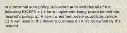 In a personal auto policy, a covered auto includes all of the following EXCEPT: a.) A farm implement being towed behind the insured's pickup b.) A non-owned temporary substitute vehicle c.) A van used in the delivery business d.) A trailer owned by the insured