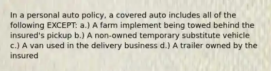 In a personal auto policy, a covered auto includes all of the following EXCEPT: a.) A farm implement being towed behind the insured's pickup b.) A non-owned temporary substitute vehicle c.) A van used in the delivery business d.) A trailer owned by the insured