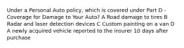 Under a Personal Auto policy, which is covered under Part D - Coverage for Damage to Your Auto? A Road damage to tires B Radar and laser detection devices C Custom painting on a van D A newly acquired vehicle reported to the insurer 10 days after purchase