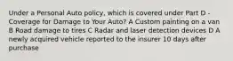 Under a Personal Auto policy, which is covered under Part D - Coverage for Damage to Your Auto? A Custom painting on a van B Road damage to tires C Radar and laser detection devices D A newly acquired vehicle reported to the insurer 10 days after purchase