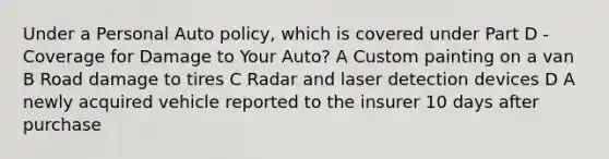 Under a Personal Auto policy, which is covered under Part D - Coverage for Damage to Your Auto? A Custom painting on a van B Road damage to tires C Radar and laser detection devices D A newly acquired vehicle reported to the insurer 10 days after purchase