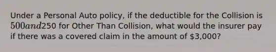 Under a Personal Auto policy, if the deductible for the Collision is 500 and250 for Other Than Collision, what would the insurer pay if there was a covered claim in the amount of 3,000?