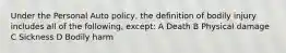 Under the Personal Auto policy, the definition of bodily injury includes all of the following, except: A Death B Physical damage C Sickness D Bodily harm