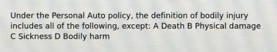 Under the Personal Auto policy, the definition of bodily injury includes all of the following, except: A Death B Physical damage C Sickness D Bodily harm