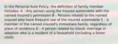 In the Personal Auto Policy, the definition of family member includes: A - Any person using the insured automobile with the named insured's permission B - Persons related to the named insured who have frequent use of the insured automobile C - A member of the named insured's immediate family, regardless of place of residence D - A person related by blood, marriage or adoption who is a resident of a household (including a foster child)