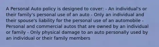 A Personal Auto policy is designed to cover: - An individual's or their family's personal use of an auto - Only an individual and their spouse's liability for the personal use of an automobile - Personal and commercial autos that are owned by an individual or family - Only physical damage to an auto personally used by an individual or their family members