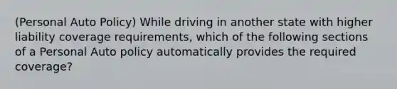 (Personal Auto Policy) While driving in another state with higher liability coverage requirements, which of the following sections of a Personal Auto policy automatically provides the required coverage?