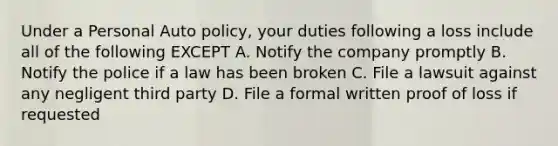 Under a Personal Auto policy, your duties following a loss include all of the following EXCEPT A. Notify the company promptly B. Notify the police if a law has been broken C. File a lawsuit against any negligent third party D. File a formal written proof of loss if requested