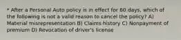 * After a Personal Auto policy is in effect for 60 days, which of the following is not a valid reason to cancel the policy? A) Material misrepresentation B) Claims history C) Nonpayment of premium D) Revocation of driver's license