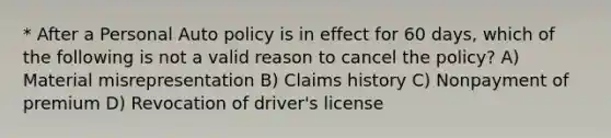 * After a Personal Auto policy is in effect for 60 days, which of the following is not a valid reason to cancel the policy? A) Material misrepresentation B) Claims history C) Nonpayment of premium D) Revocation of driver's license