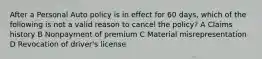 After a Personal Auto policy is in effect for 60 days, which of the following is not a valid reason to cancel the policy? A Claims history B Nonpayment of premium C Material misrepresentation D Revocation of driver's license