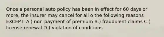 Once a personal auto policy has been in effect for 60 days or more, the insurer may cancel for all o the following reasons EXCEPT: A.) non-payment of premium B.) fraudulent claims C.) license renewal D.) violation of conditions