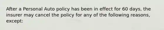 After a Personal Auto policy has been in effect for 60 days, the insurer may cancel the policy for any of the following reasons, except: