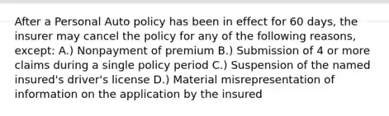 After a Personal Auto policy has been in effect for 60 days, the insurer may cancel the policy for any of the following reasons, except: A.) Nonpayment of premium B.) Submission of 4 or more claims during a single policy period C.) Suspension of the named insured's driver's license D.) Material misrepresentation of information on the application by the insured