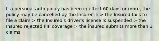 If a personal auto policy has been in effect 60 days or more, the policy may be cancelled by the Insurer if: > the Insured fails to file a claim > the Insured's driver's license is suspended > the Insured rejected PIP coverage > the insured submits more than 3 claims