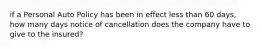 if a Personal Auto Policy has been in effect less than 60 days, how many days notice of cancellation does the company have to give to the insured?