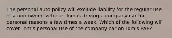 The personal auto policy will exclude liability for the regular use of a non owned vehicle. Tom is driving a company car for personal reasons a few times a week. Which of the following will cover Tom's personal use of the company car on Tom's PAP?