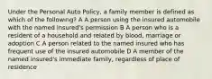 Under the Personal Auto Policy, a family member is defined as which of the following? A A person using the insured automobile with the named insured's permission B A person who is a resident of a household and related by blood, marriage or adoption C A person related to the named insured who has frequent use of the insured automobile D A member of the named insured's immediate family, regardless of place of residence