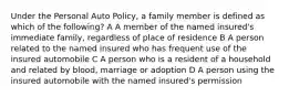 Under the Personal Auto Policy, a family member is defined as which of the following? A A member of the named insured's immediate family, regardless of place of residence B A person related to the named insured who has frequent use of the insured automobile C A person who is a resident of a household and related by blood, marriage or adoption D A person using the insured automobile with the named insured's permission