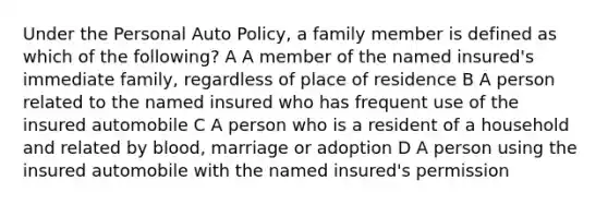 Under the Personal Auto Policy, a family member is defined as which of the following? A A member of the named insured's immediate family, regardless of place of residence B A person related to the named insured who has frequent use of the insured automobile C A person who is a resident of a household and related by blood, marriage or adoption D A person using the insured automobile with the named insured's permission