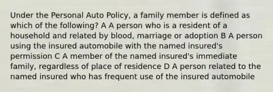 Under the Personal Auto Policy, a family member is defined as which of the following? A A person who is a resident of a household and related by blood, marriage or adoption B A person using the insured automobile with the named insured's permission C A member of the named insured's immediate family, regardless of place of residence D A person related to the named insured who has frequent use of the insured automobile