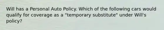 Will has a Personal Auto Policy. Which of the following cars would qualify for coverage as a "temporary substitute" under Will's policy?