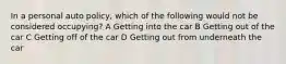 In a personal auto policy, which of the following would not be considered occupying? A Getting into the car B Getting out of the car C Getting off of the car D Getting out from underneath the car