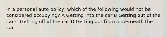 In a personal auto policy, which of the following would not be considered occupying? A Getting into the car B Getting out of the car C Getting off of the car D Getting out from underneath the car