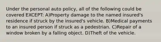 Under the personal auto policy, all of the following could be covered EXCEPT: A)Property damage to the named insured's residence if struck by the insured's vehicle. B)Medical payments to an insured person if struck as a pedestrian. C)Repair of a window broken by a falling object. D)Theft of the vehicle.