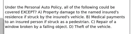 Under the Personal Auto Policy, all of the following could be covered EXCEPT? A) Property damage to the named insured's residence if struck by the insured's vehicle. B) Medical payments to an insured person if struck as a pedestrian. C) Repair of a window broken by a falling object. D) Theft of the vehicle.