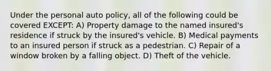 Under the personal auto policy, all of the following could be covered EXCEPT: A) Property damage to the named insured's residence if struck by the insured's vehicle. B) Medical payments to an insured person if struck as a pedestrian. C) Repair of a window broken by a falling object. D) Theft of the vehicle.