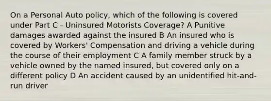 On a Personal Auto policy, which of the following is covered under Part C - Uninsured Motorists Coverage? A Punitive damages awarded against the insured B An insured who is covered by Workers' Compensation and driving a vehicle during the course of their employment C A family member struck by a vehicle owned by the named insured, but covered only on a different policy D An accident caused by an unidentified hit-and-run driver