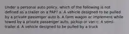 Under a personal auto policy, which of the following is not defined as a trailer on a PAP? a. A vehicle designed to be pulled by a private passenger auto b. A farm wagon or implement while towed by a private passenger auto, pickup or van c. A semi-trailer d. A vehicle designed to be pulled by a truck