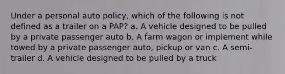 Under a personal auto policy, which of the following is not defined as a trailer on a PAP? a. A vehicle designed to be pulled by a private passenger auto b. A farm wagon or implement while towed by a private passenger auto, pickup or van c. A semi-trailer d. A vehicle designed to be pulled by a truck