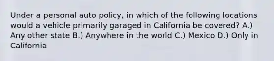 Under a personal auto policy, in which of the following locations would a vehicle primarily garaged in California be covered? A.) Any other state B.) Anywhere in the world C.) Mexico D.) Only in California